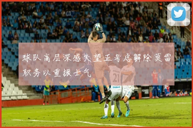 球队高层深感失望正考虑解除莫雷职务以重振士气