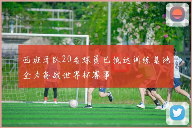 西班牙队20名球员已抵达训练基地全力备战世界杯赛事