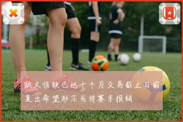 欧文伤缺已达十个月交易截止日前复出希望渺茫或将赛季报销