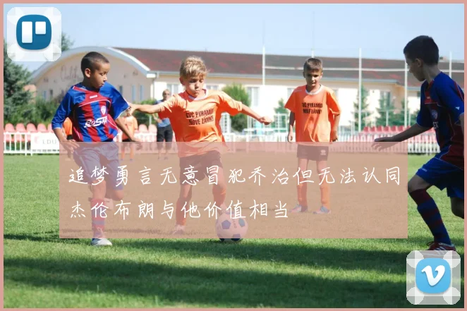 追梦勇言无意冒犯乔治但无法认同杰伦布朗与他价值相当
