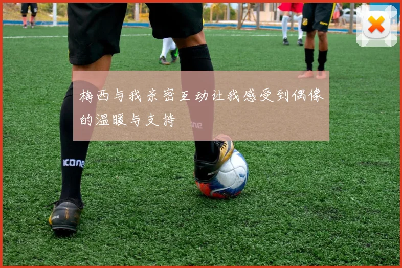 梅西与我亲密互动让我感受到偶像的温暖与支持