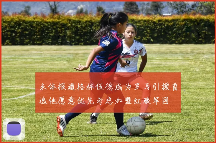 米体报道格林伍德成为罗马引援首选他愿意优先考虑加盟红狼军团
