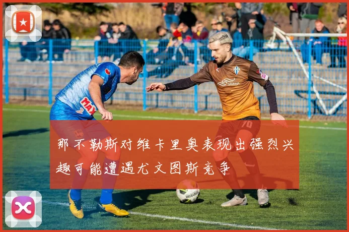 那不勒斯对维卡里奥表现出强烈兴趣可能遭遇尤文图斯竞争
