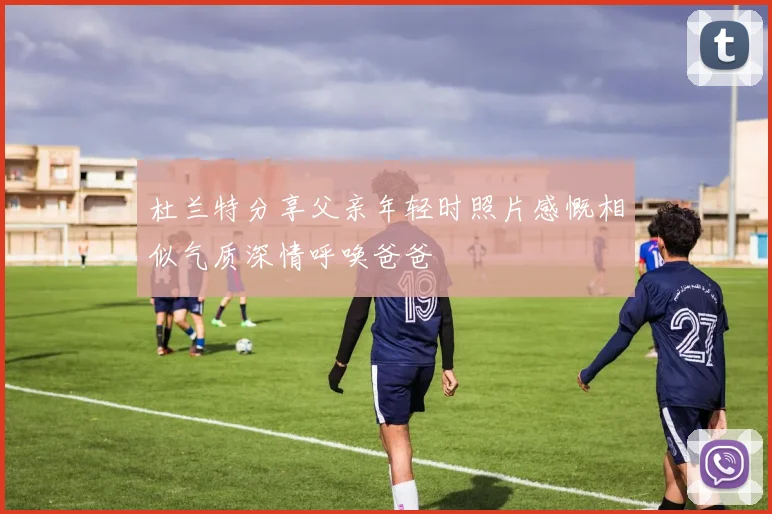 杜兰特分享父亲年轻时照片感慨相似气质深情呼唤爸爸