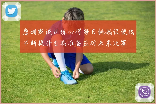 詹姆斯谈训练心得每日挑战促使我不断提升自我准备应对未来比赛