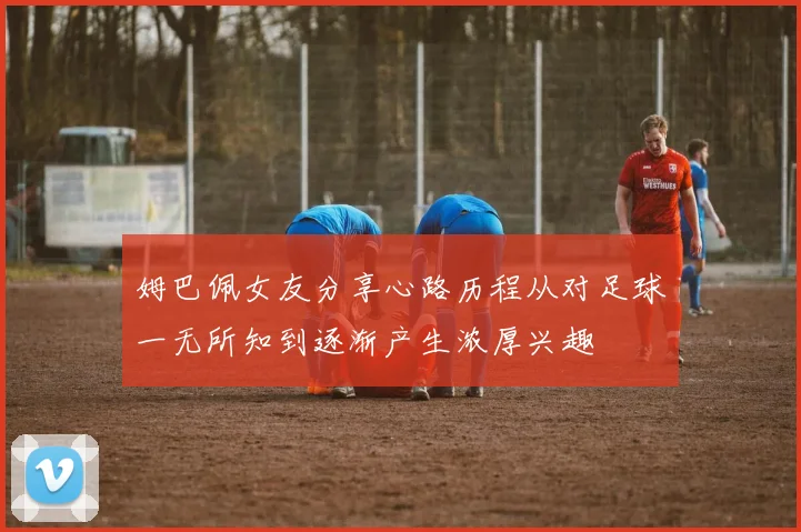 姆巴佩女友分享心路历程从对足球一无所知到逐渐产生浓厚兴趣