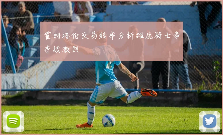 霍姆格伦交易赔率分析雄鹿骑士争夺战激烈