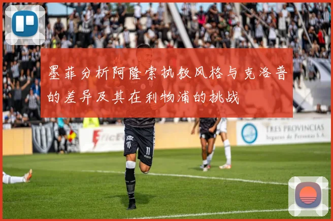 墨菲分析阿隆索执教风格与克洛普的差异及其在利物浦的挑战