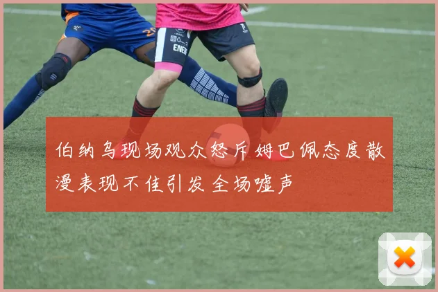 伯纳乌现场观众怒斥姆巴佩态度散漫表现不佳引发全场嘘声