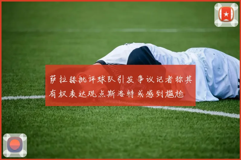 萨拉赫批评球队引发争议记者称其有权表达观点斯洛特或感到尴尬