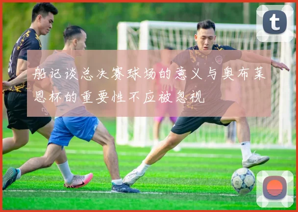 船记谈总决赛球场的意义与奥布莱恩杯的重要性不应被忽视