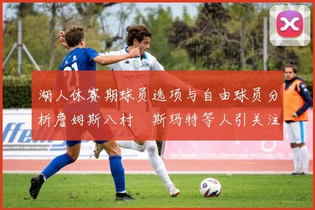 湖人休赛期球员选项与自由球员分析詹姆斯八村塁斯玛特等人引关注
