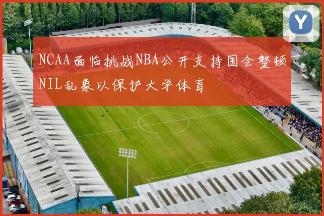 NCAA面临挑战NBA公开支持国会整顿NIL乱象以保护大学体育