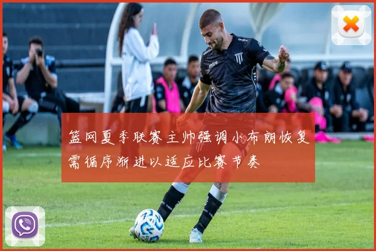 篮网夏季联赛主帅强调小布朗恢复需循序渐进以适应比赛节奏